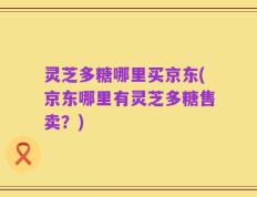 灵芝多糖哪里买京东(京东哪里有灵芝多糖售卖？)