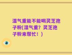 湿气重能不能喝灵芝孢子粉(湿气重？灵芝孢子粉来帮忙！)