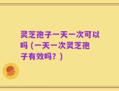 灵芝孢子一天一次可以吗 (一天一次灵芝孢子有效吗？)