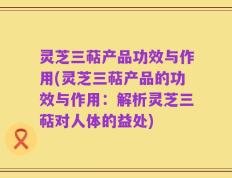 灵芝三萜产品功效与作用(灵芝三萜产品的功效与作用：解析灵芝三萜对人体的益处)