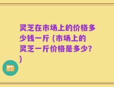 灵芝在市场上的价格多少钱一斤 (市场上的灵芝一斤价格是多少？)