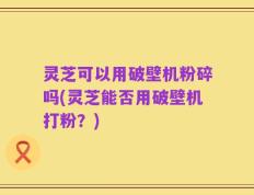 灵芝可以用破壁机粉碎吗(灵芝能否用破壁机打粉？)