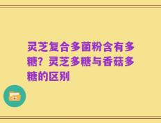 灵芝复合多菌粉含有多糖？灵芝多糖与香菇多糖的区别