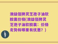 澳益佰牌灵芝孢子油软胶囊价格(澳益佰牌灵芝孢子油软胶囊：价格走势和哪里有优惠？)