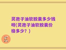 灵孢子油软胶囊多少钱呀(灵孢子油软胶囊价格多少？)