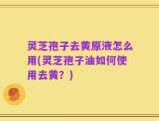 灵芝孢子去黄原液怎么用(灵芝孢子油如何使用去黄？)