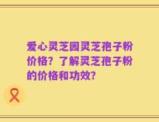 爱心灵芝园灵芝孢子粉价格？了解灵芝孢子粉的价格和功效？