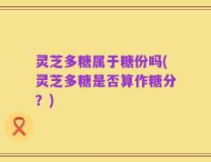 灵芝多糖属于糖份吗(灵芝多糖是否算作糖分？)