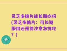 灵芝多糖片能长期吃吗(灵芝多糖片：可长期服用还是需注意怎样吃？)