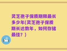 灵芝孢子保质期限最长多少年(灵芝孢子保质期长达数年，如何存储最佳？)