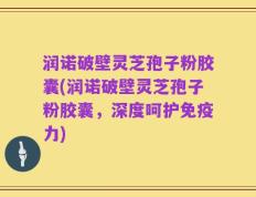 润诺破壁灵芝孢子粉胶囊(润诺破壁灵芝孢子粉胶囊，深度呵护免疫力)