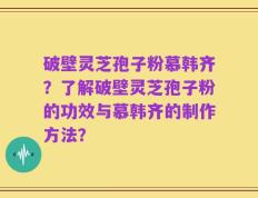 破壁灵芝孢子粉慕韩齐？了解破壁灵芝孢子粉的功效与慕韩齐的制作方法？