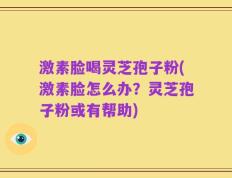 激素脸喝灵芝孢子粉(激素脸怎么办？灵芝孢子粉或有帮助)