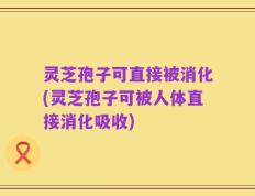 灵芝孢子可直接被消化(灵芝孢子可被人体直接消化吸收)