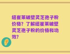 纽崔莱破壁灵芝孢子粉价格？了解纽崔莱破壁灵芝孢子粉的价格和功效？