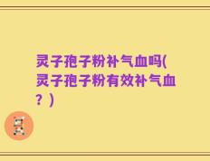 灵子孢子粉补气血吗(灵子孢子粉有效补气血？)