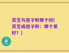 灵芝与孢子粉那个好(灵芝或孢子粉：哪个更好？)