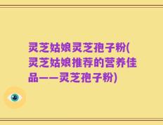 灵芝姑娘灵芝孢子粉(灵芝姑娘推荐的营养佳品——灵芝孢子粉)