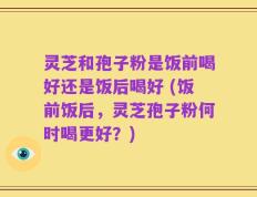 灵芝和孢子粉是饭前喝好还是饭后喝好 (饭前饭后，灵芝孢子粉何时喝更好？)