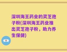 深圳海王药业的灵芝孢子粉(深圳海王药业推出灵芝孢子粉，助力养生保健)