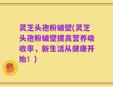 灵芝头孢粉破壁(灵芝头孢粉破壁提高营养吸收率，新生活从健康开始！)