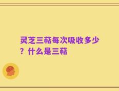 灵芝三萜每次吸收多少？什么是三萜