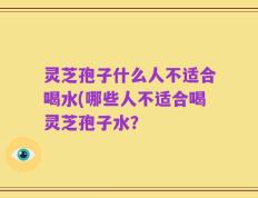 灵芝孢子什么人不适合喝水(哪些人不适合喝灵芝孢子水？