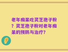 老年痴呆吃灵芝孢子粉？灵芝孢子粉对老年痴呆的预防与治疗？