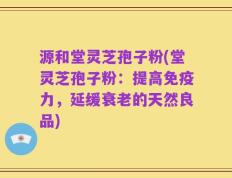源和堂灵芝孢子粉(堂灵芝孢子粉：提高免疫力，延缓衰老的天然良品)