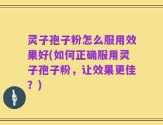 灵子孢子粉怎么服用效果好(如何正确服用灵子孢子粉，让效果更佳？)