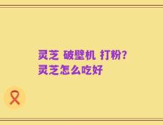 灵芝 破壁机 打粉？灵芝怎么吃好