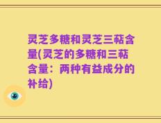 灵芝多糖和灵芝三萜含量(灵芝的多糖和三萜含量：两种有益成分的补给)