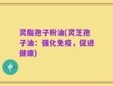 灵脂孢子粉油(灵芝孢子油：强化免疫，促进健康)