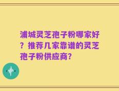 浦城灵芝孢子粉哪家好？推荐几家靠谱的灵芝孢子粉供应商？