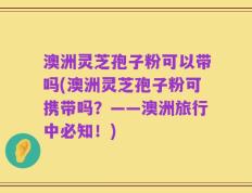 澳洲灵芝孢子粉可以带吗(澳洲灵芝孢子粉可携带吗？——澳洲旅行中必知！)