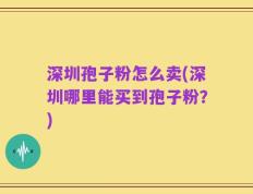 深圳孢子粉怎么卖(深圳哪里能买到孢子粉？)