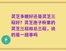 灵芝多糖好还是灵芝三萜好？灵芝孢子粉里的灵芝三萜和总三萜，说的是一回事吗