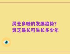 灵芝多糖的发展趋势？灵芝最长可生长多少年
