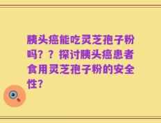 胰头癌能吃灵芝孢子粉吗？？探讨胰头癌患者食用灵芝孢子粉的安全性？