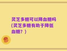 灵芝多糖可以降血糖吗(灵芝多糖有助于降低血糖？)
