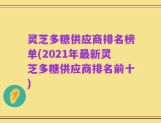 灵芝多糖供应商排名榜单(2021年最新灵芝多糖供应商排名前十)