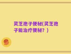 灵芝孢子便秘(灵芝孢子能治疗便秘？)