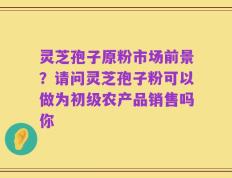 灵芝孢子原粉市场前景？请问灵芝孢子粉可以做为初级农产品销售吗你