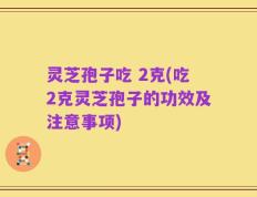 灵芝孢子吃 2克(吃2克灵芝孢子的功效及注意事项)