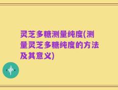 灵芝多糖测量纯度(测量灵芝多糖纯度的方法及其意义)