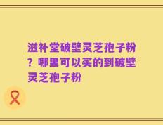 滋补堂破壁灵芝孢子粉？哪里可以买的到破壁灵芝孢子粉