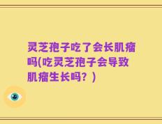 灵芝孢子吃了会长肌瘤吗(吃灵芝孢子会导致肌瘤生长吗？)