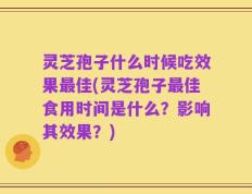 灵芝孢子什么时候吃效果最佳(灵芝孢子最佳食用时间是什么？影响其效果？)
