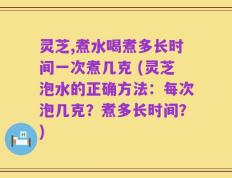 灵芝,煮水喝煮多长时间一次煮几克 (灵芝泡水的正确方法：每次泡几克？煮多长时间？)