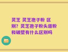 灵芝 灵芝孢子粉 区别？灵芝孢子粉头道粉和破壁有什么区别吗